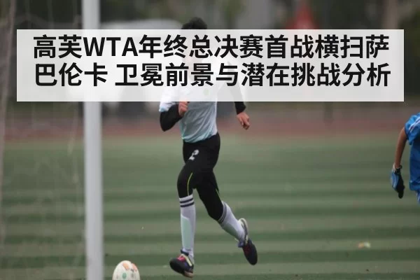 高芙WTA年终总决赛首战横扫萨巴伦卡 卫冕前景与潜在挑战分析