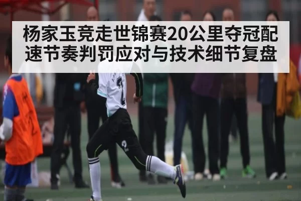 杨家玉竞走世锦赛20公里夺冠配速节奏判罚应对与技术细节复盘